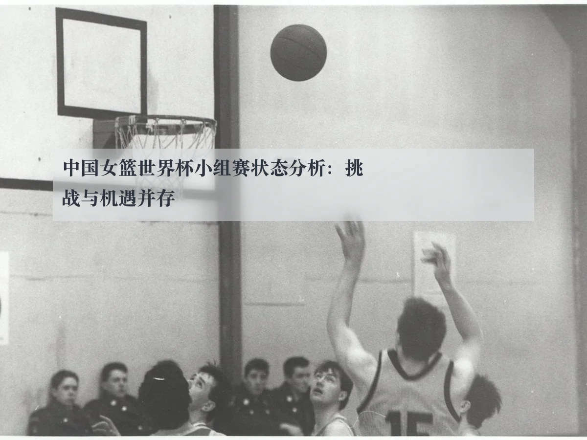 中国女篮世界杯小组赛状态分析：挑战与机遇并存